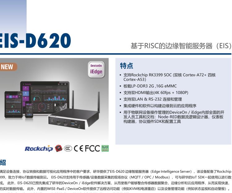 研華EIS-D620 研華EIS-D620，邊緣計算系統(tǒng)網(wǎng)關(guān)，基于Rockchip RK3399處理器，板載2GB內(nèi)存，16GB eMMC 存儲，低功耗邊緣智能設(shè)備，具備豐富擴展接口 2 x LAN，1 x COM，1 x USB，2 x HDMI等，體積非常小巧，適用于邊緣設(shè)備控制及數(shù)據(jù)采集等應(yīng)用場景。